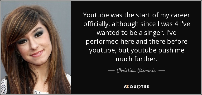 Youtube was the start of my career officially, although since I was 4 I've wanted to be a singer. I've performed here and there before youtube, but youtube push me much further. - Christina Grimmie