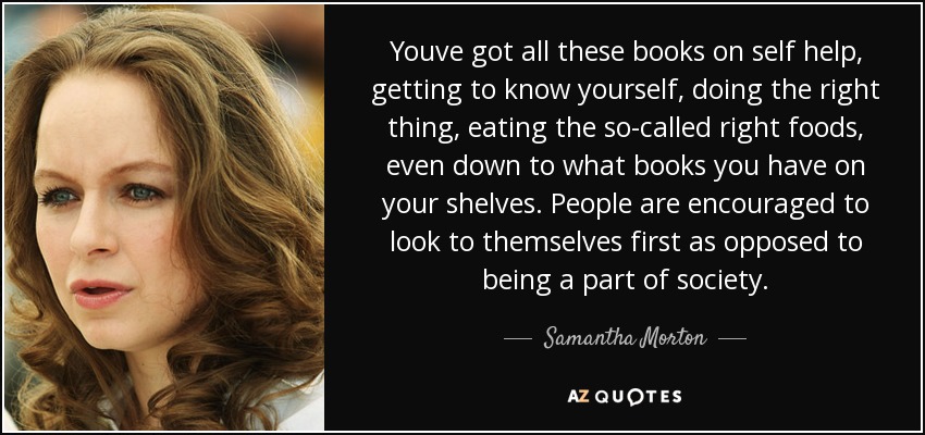 Youve got all these books on self help, getting to know yourself, doing the right thing, eating the so-called right foods, even down to what books you have on your shelves. People are encouraged to look to themselves first as opposed to being a part of society. - Samantha Morton