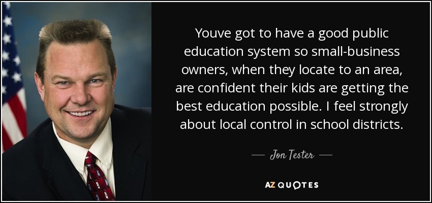 Youve got to have a good public education system so small-business owners, when they locate to an area, are confident their kids are getting the best education possible. I feel strongly about local control in school districts. - Jon Tester