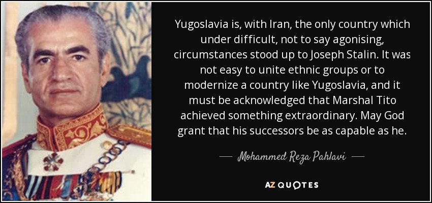 Yugoslavia is, with Iran, the only country which under difficult, not to say agonising, circumstances stood up to Joseph Stalin. It was not easy to unite ethnic groups or to modernize a country like Yugoslavia, and it must be acknowledged that Marshal Tito achieved something extraordinary. May God grant that his successors be as capable as he. - Mohammed Reza Pahlavi