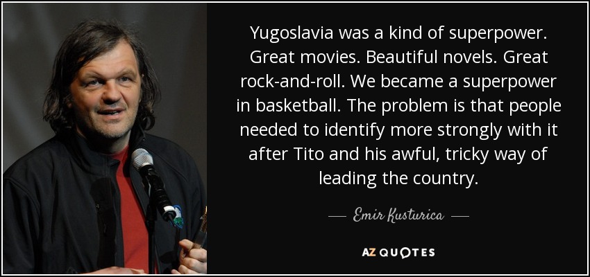 Yugoslavia was a kind of superpower. Great movies. Beautiful novels. Great rock-and-roll. We became a superpower in basketball. The problem is that people needed to identify more strongly with it after Tito and his awful, tricky way of leading the country. - Emir Kusturica