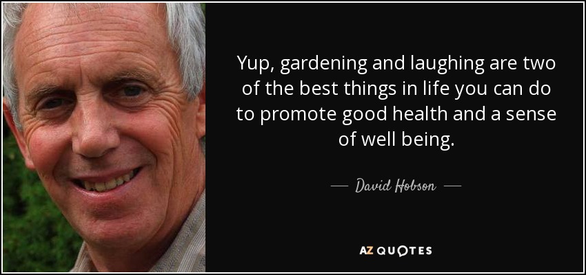 Yup, gardening and laughing are two of the best things in life you can do to promote good health and a sense of well being. - David Hobson