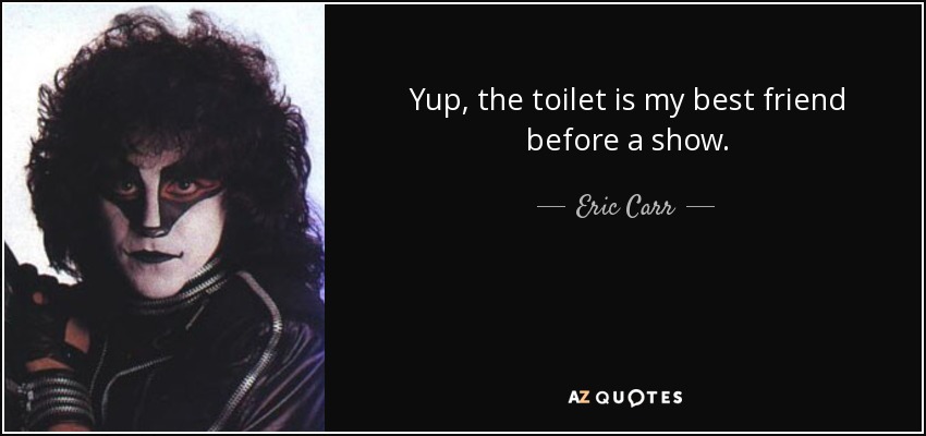 Yup, the toilet is my best friend before a show. - Eric Carr