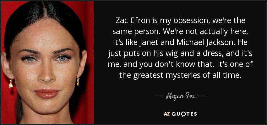 Zac Efron is my obsession, we're the same person. We're not actually here, it's like Janet and Michael Jackson. He just puts on his wig and a dress, and it's me, and you don't know that. It's one of the greatest mysteries of all time. - Megan Fox