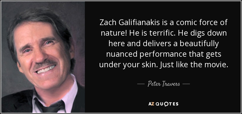 Zach Galifianakis is a comic force of nature! He is terrific. He digs down here and delivers a beautifully nuanced performance that gets under your skin. Just like the movie. - Peter Travers