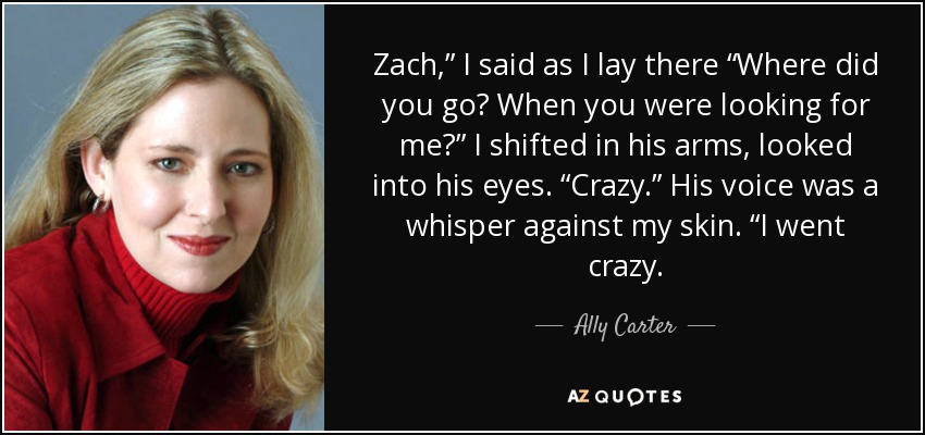 Zach,” I said as I lay there “Where did you go? When you were looking for me?” I shifted in his arms, looked into his eyes. “Crazy.” His voice was a whisper against my skin. “I went crazy. - Ally Carter