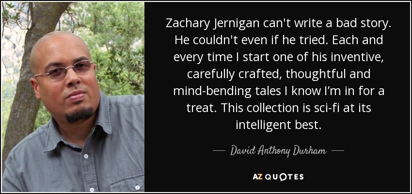 Zachary Jernigan can't write a bad story. He couldn't even if he tried. Each and every time I start one of his inventive, carefully crafted, thoughtful and mind-bending tales I know I’m in for a treat. This collection is sci-fi at its intelligent best. - David Anthony Durham