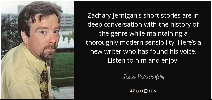 Zachary Jernigan's short stories are in deep conversation with the history of the genre while maintaining a thoroughly modern sensibility. Here’s a new writer who has found his voice. Listen to him and enjoy! - James Patrick Kelly