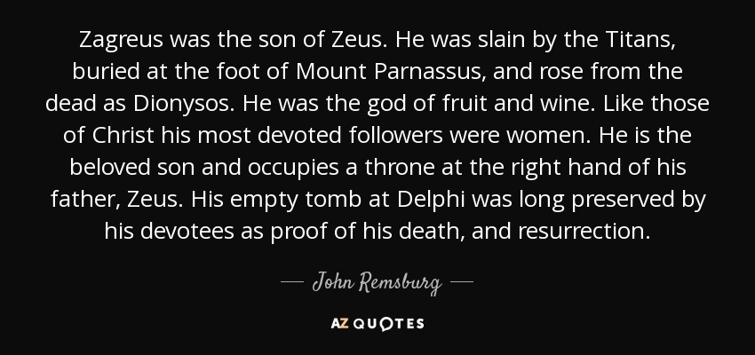 Zagreus was the son of Zeus. He was slain by the Titans, buried at the foot of Mount Parnassus, and rose from the dead as Dionysos. He was the god of fruit and wine. Like those of Christ his most devoted followers were women. He is the beloved son and occupies a throne at the right hand of his father, Zeus. His empty tomb at Delphi was long preserved by his devotees as proof of his death, and resurrection. - John Remsburg