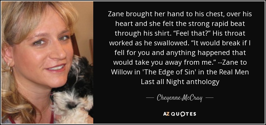 Zane brought her hand to his chest, over his heart and she felt the strong rapid beat through his shirt. “Feel that?” His throat worked as he swallowed. “It would break if I fell for you and anything happened that would take you away from me.” --Zane to Willow in 'The Edge of Sin' in the Real Men Last all Night anthology - Cheyenne McCray