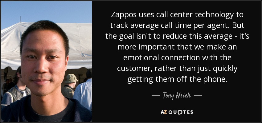 Zappos uses call center technology to track average call time per agent. But the goal isn't to reduce this average - it's more important that we make an emotional connection with the customer, rather than just quickly getting them off the phone. - Tony Hsieh