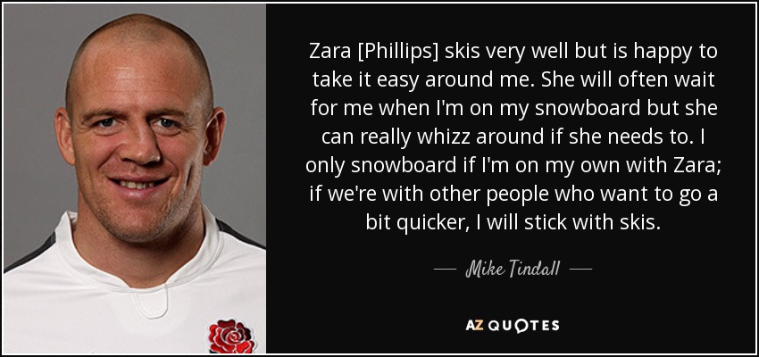 Zara [Phillips] skis very well but is happy to take it easy around me. She will often wait for me when I'm on my snowboard but she can really whizz around if she needs to. I only snowboard if I'm on my own with Zara; if we're with other people who want to go a bit quicker, I will stick with skis. - Mike Tindall