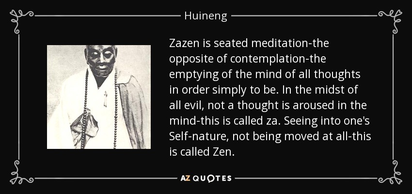 Zazen is seated meditation-the opposite of contemplation-the emptying of the mind of all thoughts in order simply to be. In the midst of all evil, not a thought is aroused in the mind-this is called za. Seeing into one's Self-nature, not being moved at all-this is called Zen. - Huineng
