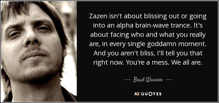 Zazen isn't about blissing out or going into an alpha brain-wave trance. It's about facing who and what you really are, in every single goddamn moment. And you aren't bliss, I'll tell you that right now. You're a mess. We all are. - Brad Warner