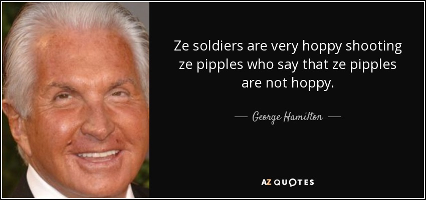 Ze soldiers are very hoppy shooting ze pipples who say that ze pipples are not hoppy. - George Hamilton