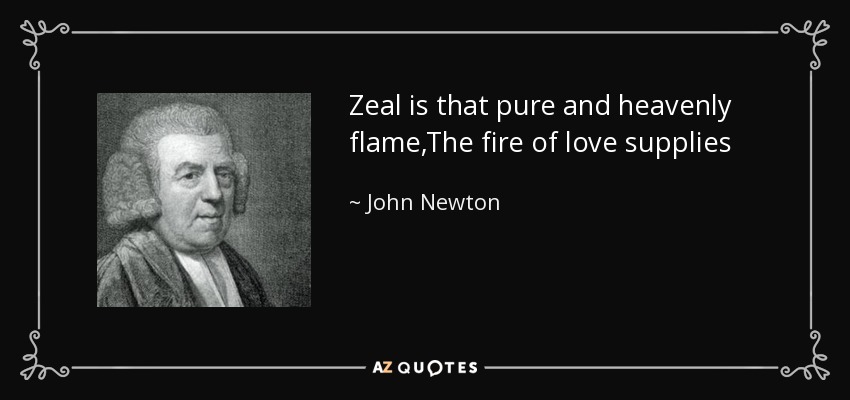Zeal is that pure and heavenly flame,The fire of love supplies ;While that which often bears the name,Is self in a disguise.True zeal is merciful and mild,Can pity and forbear ;The false is headstrong, fierce and wild,And breathes revenge and war. - John Newton
