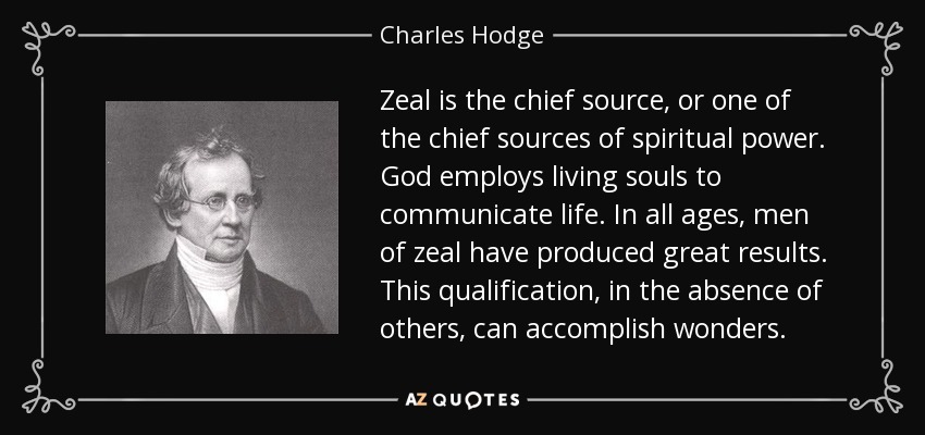 Zeal is the chief source, or one of the chief sources of spiritual power. God employs living souls to communicate life. In all ages, men of zeal have produced great results. This qualification, in the absence of others, can accomplish wonders. - Charles Hodge