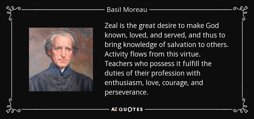 Zeal is the great desire to make God known, loved, and served, and thus to bring knowledge of salvation to others. Activity flows from this virtue. Teachers who possess it fulfill the duties of their profession with enthusiasm, love, courage, and perseverance. - Basil Moreau