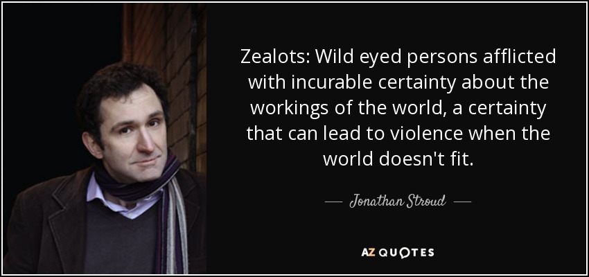 Zealots: Wild eyed persons afflicted with incurable certainty about the workings of the world, a certainty that can lead to violence when the world doesn't fit. - Jonathan Stroud
