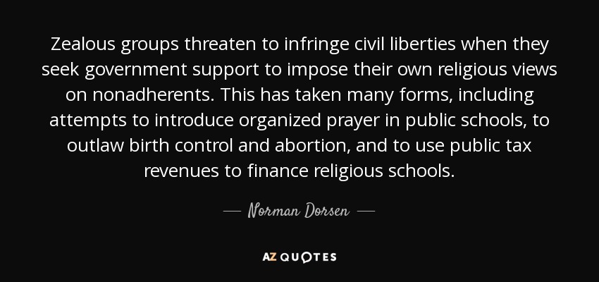 Zealous groups threaten to infringe civil liberties when they seek government support to impose their own religious views on nonadherents. This has taken many forms, including attempts to introduce organized prayer in public schools, to outlaw birth control and abortion, and to use public tax revenues to finance religious schools. - Norman Dorsen