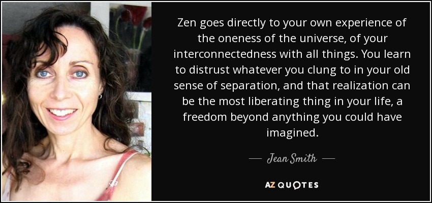 Zen goes directly to your own experience of the oneness of the universe, of your interconnectedness with all things. You learn to distrust whatever you clung to in your old sense of separation, and that realization can be the most liberating thing in your life, a freedom beyond anything you could have imagined. - Jean Smith