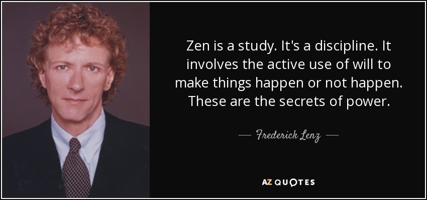 Zen is a study. It's a discipline. It involves the active use of will to make things happen or not happen. These are the secrets of power. - Frederick Lenz