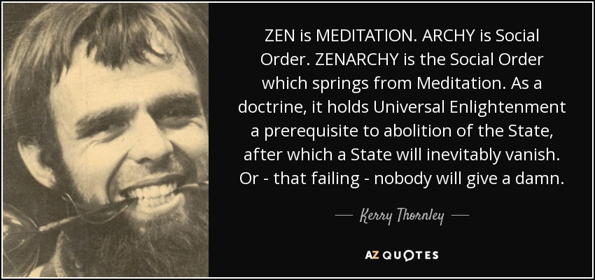 ZEN is MEDITATION. ARCHY is Social Order. ZENARCHY is the Social Order which springs from Meditation. As a doctrine, it holds Universal Enlightenment a prerequisite to abolition of the State, after which a State will inevitably vanish. Or - that failing - nobody will give a damn. - Kerry Thornley