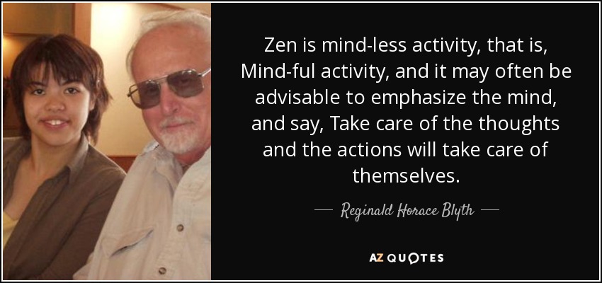 Zen is mind-less activity, that is, Mind-ful activity, and it may often be advisable to emphasize the mind, and say, Take care of the thoughts and the actions will take care of themselves. - Reginald Horace Blyth