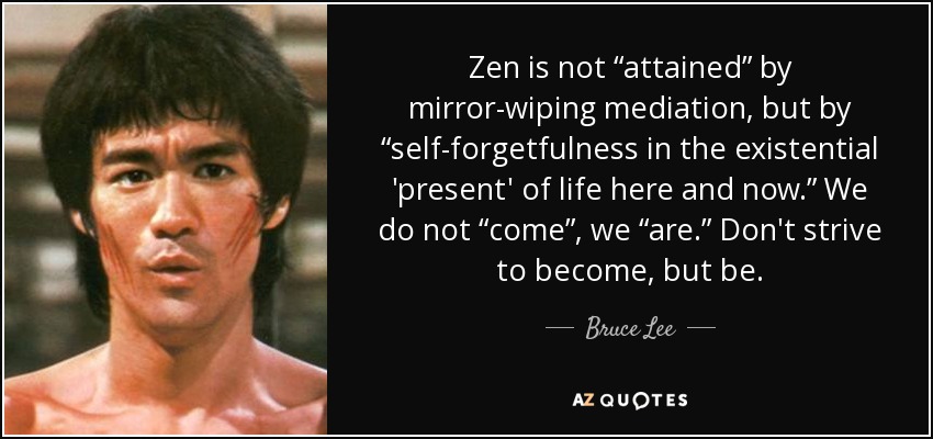 Zen is not “attained” by mirror-wiping mediation, but by “self-forgetfulness in the existential 'present' of life here and now.” We do not “come”, we “are.” Don't strive to become, but be. - Bruce Lee