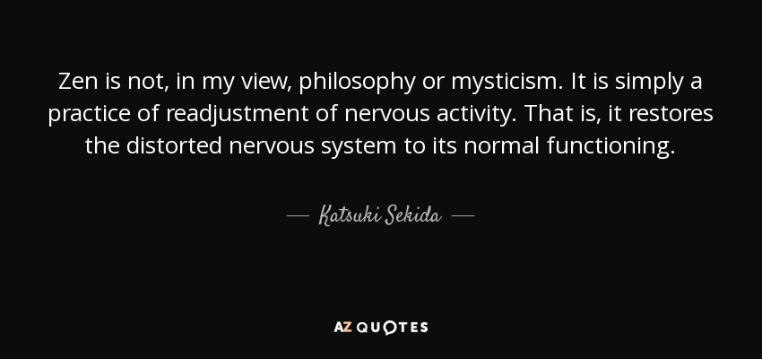 Zen is not, in my view, philosophy or mysticism. It is simply a practice of readjustment of nervous activity. That is, it restores the distorted nervous system to its normal functioning. - Katsuki Sekida