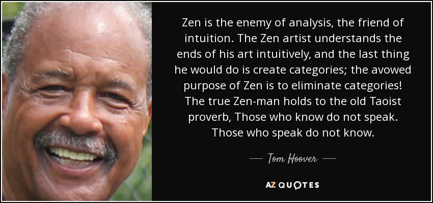 Zen is the enemy of analysis, the friend of intuition. The Zen artist understands the ends of his art intuitively, and the last thing he would do is create categories; the avowed purpose of Zen is to eliminate categories! The true Zen-man holds to the old Taoist proverb, Those who know do not speak. Those who speak do not know. - Tom Hoover