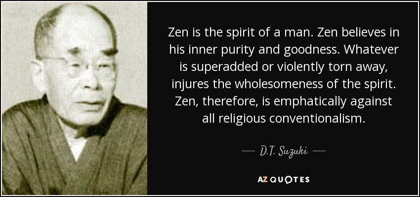 Zen is the spirit of a man. Zen believes in his inner purity and goodness. Whatever is superadded or violently torn away, injures the wholesomeness of the spirit. Zen, therefore, is emphatically against all religious conventionalism. - D.T. Suzuki