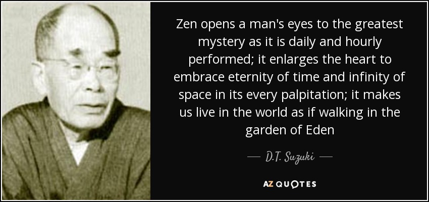 Zen opens a man's eyes to the greatest mystery as it is daily and hourly performed; it enlarges the heart to embrace eternity of time and infinity of space in its every palpitation; it makes us live in the world as if walking in the garden of Eden - D.T. Suzuki
