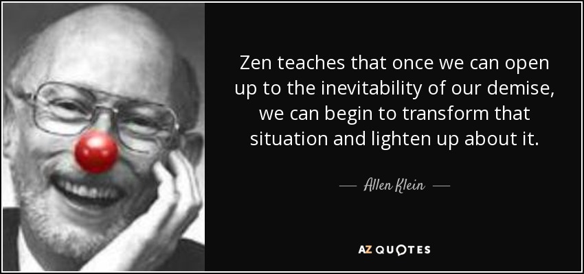 Zen teaches that once we can open up to the inevitability of our demise, we can begin to transform that situation and lighten up about it. - Allen Klein