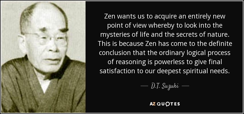 Zen wants us to acquire an entirely new point of view whereby to look into the mysteries of life and the secrets of nature. This is because Zen has come to the definite conclusion that the ordinary logical process of reasoning is powerless to give final satisfaction to our deepest spiritual needs. - D.T. Suzuki