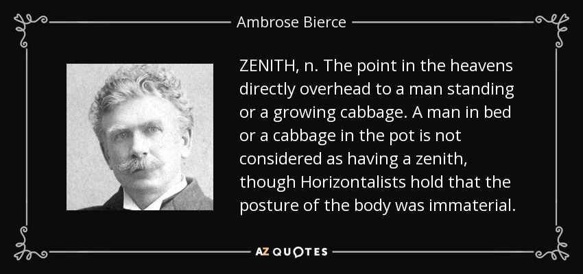 ZENITH, n. The point in the heavens directly overhead to a man standing or a growing cabbage. A man in bed or a cabbage in the pot is not considered as having a zenith, though Horizontalists hold that the posture of the body was immaterial. - Ambrose Bierce