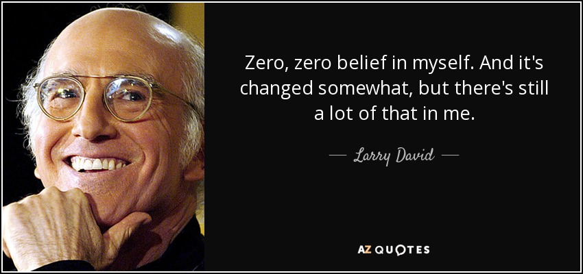 Zero, zero belief in myself. And it's changed somewhat, but there's still a lot of that in me. - Larry David
