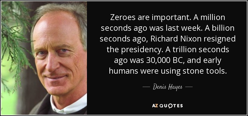 Zeroes are important. A million seconds ago was last week. A billion seconds ago, Richard Nixon resigned the presidency. A trillion seconds ago was 30,000 BC, and early humans were using stone tools. - Denis Hayes