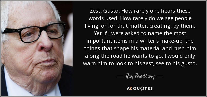 Zest. Gusto. How rarely one hears these words used. How rarely do we see people living, or for that matter, creating, by them. Yet if I were asked to name the most important items in a writer's make-up, the things that shape his material and rush him along the road he wants to go. I would only warn him to look to his zest, see to his gusto. - Ray Bradbury