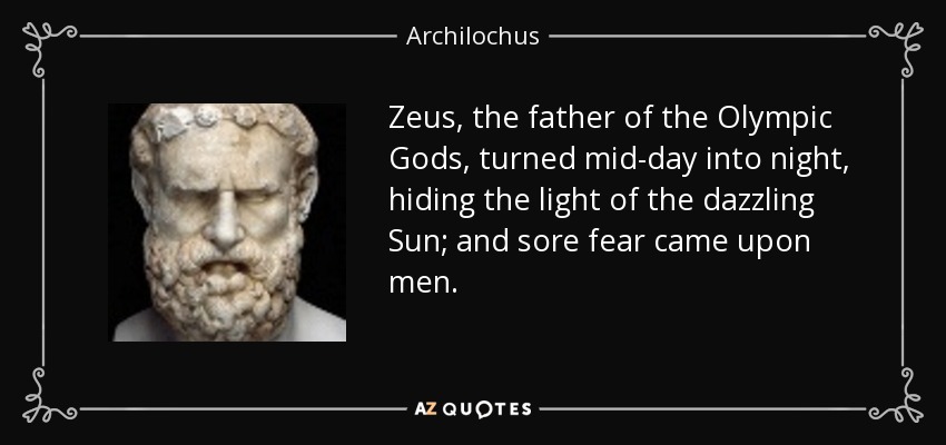 Zeus, the father of the Olympic Gods, turned mid-day into night, hiding the light of the dazzling Sun; and sore fear came upon men. - Archilochus