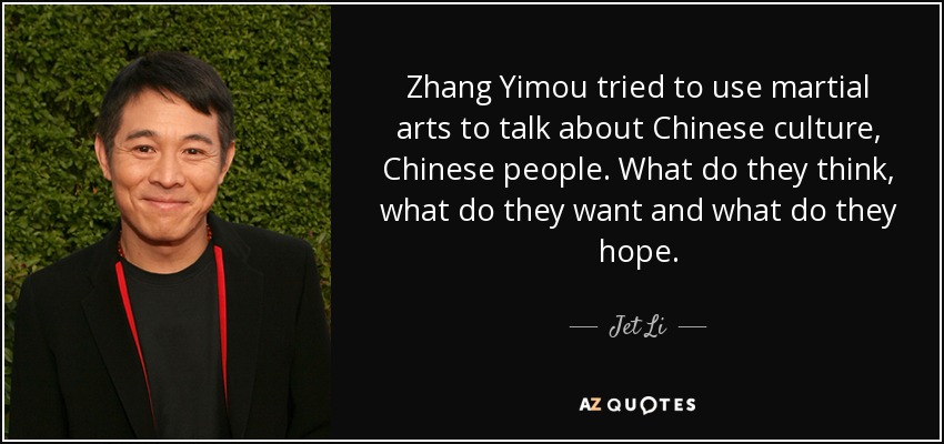 Zhang Yimou tried to use martial arts to talk about Chinese culture, Chinese people. What do they think, what do they want and what do they hope. - Jet Li