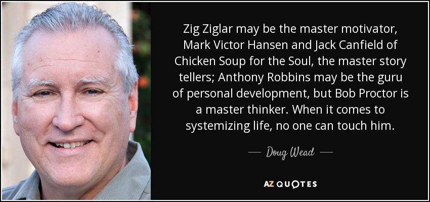 Zig Ziglar may be the master motivator, Mark Victor Hansen and Jack Canfield of Chicken Soup for the Soul, the master story tellers; Anthony Robbins may be the guru of personal development, but Bob Proctor is a master thinker. When it comes to systemizing life, no one can touch him. - Doug Wead