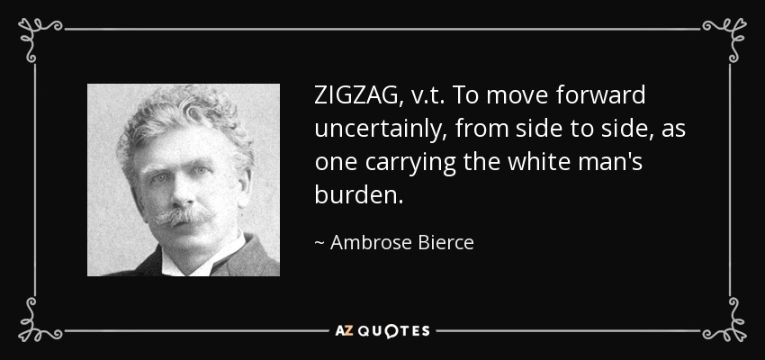 ZIGZAG, v.t. To move forward uncertainly, from side to side, as one carrying the white man's burden. - Ambrose Bierce