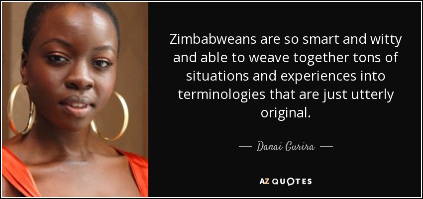 Zimbabweans are so smart and witty and able to weave together tons of situations and experiences into terminologies that are just utterly original. - Danai Gurira