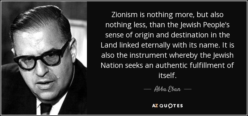 Zionism is nothing more, but also nothing less, than the Jewish People's sense of origin and destination in the Land linked eternally with its name. It is also the instrument whereby the Jewish Nation seeks an authentic fulfillment of itself. - Abba Eban