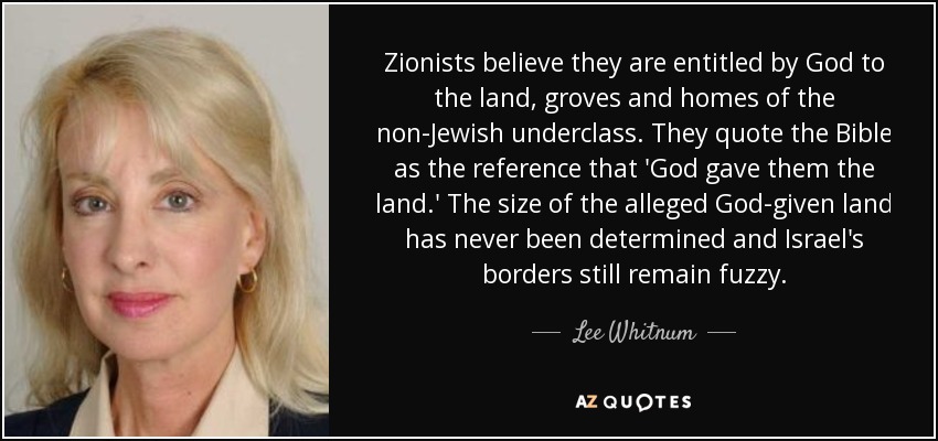 Zionists believe they are entitled by God to the land, groves and homes of the non-Jewish underclass. They quote the Bible as the reference that 'God gave them the land.' The size of the alleged God-given land has never been determined and Israel's borders still remain fuzzy. - Lee Whitnum