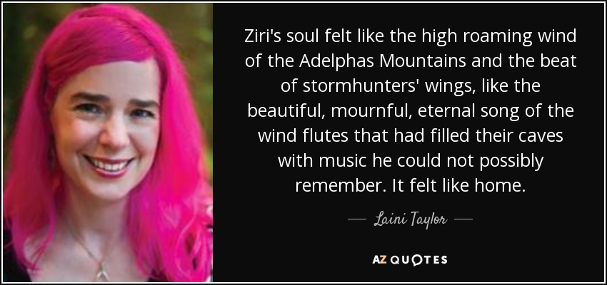 Ziri's soul felt like the high roaming wind of the Adelphas Mountains and the beat of stormhunters' wings, like the beautiful, mournful, eternal song of the wind flutes that had filled their caves with music he could not possibly remember. It felt like home. - Laini Taylor