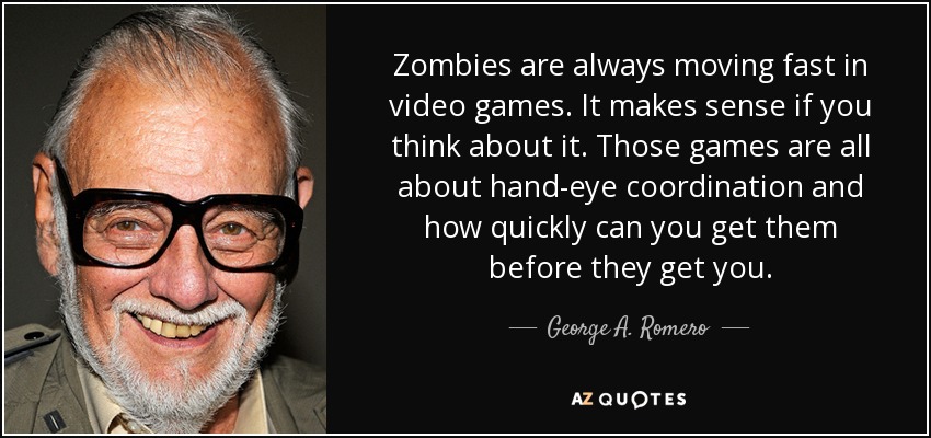 Zombies are always moving fast in video games. It makes sense if you think about it. Those games are all about hand-eye coordination and how quickly can you get them before they get you. - George A. Romero