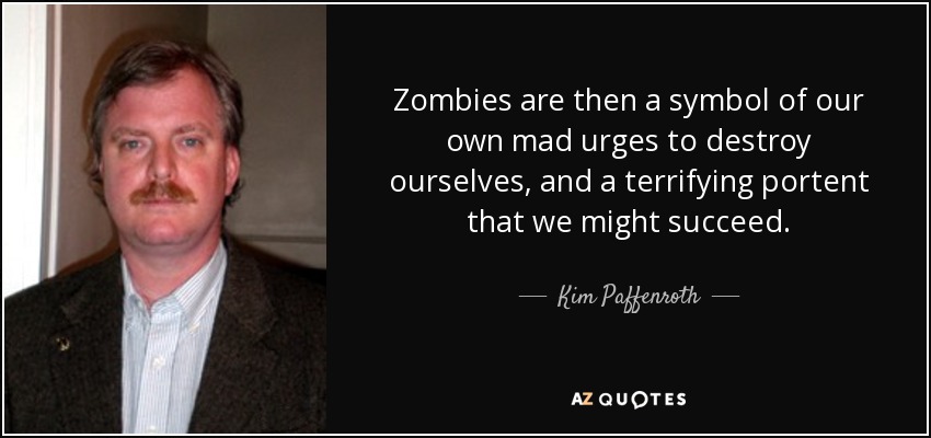 Zombies are then a symbol of our own mad urges to destroy ourselves, and a terrifying portent that we might succeed. - Kim Paffenroth
