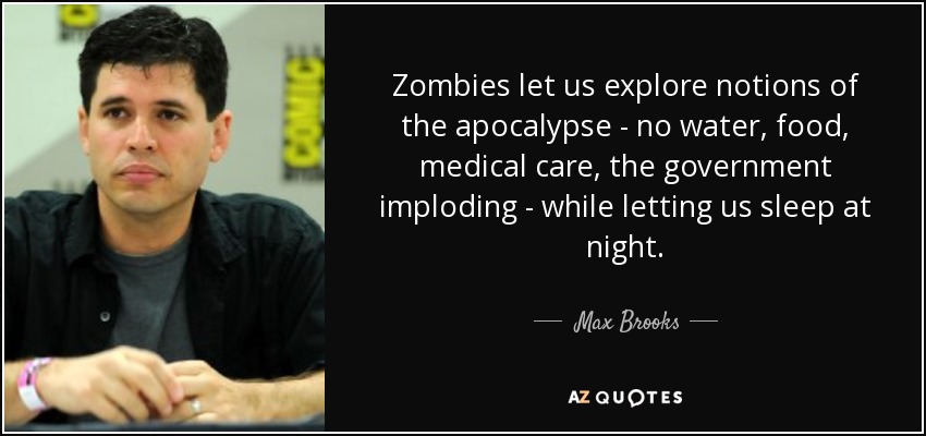Zombies let us explore notions of the apocalypse - no water, food, medical care, the government imploding - while letting us sleep at night. - Max Brooks
